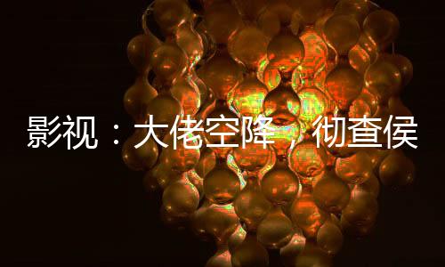 影視：大佬空降，徹查侯亮平