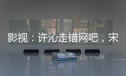 影視：許沁走錯(cuò)網(wǎng)吧，宋焰炸了！