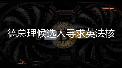 德總理候選人尋求英法核武器保護(hù)，歐洲安全新動(dòng)向
