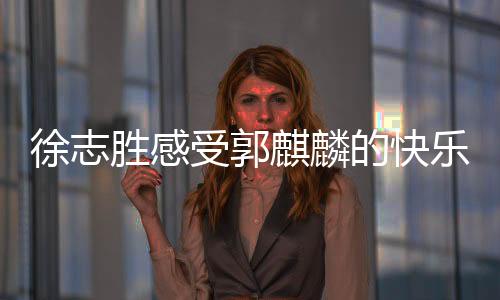 徐志勝感受郭麒麟的快樂(lè)，一場(chǎng)笑中帶淚的歡樂(lè)之旅
