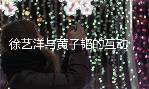 徐藝洋與黃子韜的互動(dòng)，親切稱呼背后的故事