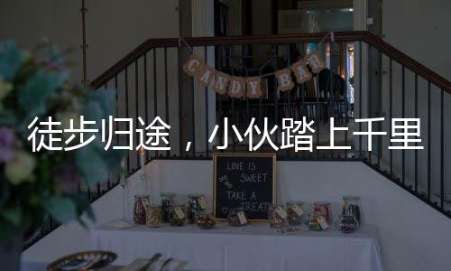 徒步歸途，小伙踏上千里徒步之旅，650公里步行回家過(guò)年已圓滿達(dá)成