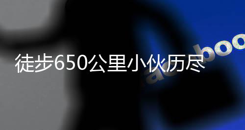 徒步650公里小伙歷盡艱辛終到家，詮釋堅(jiān)韌與執(zhí)著的力量