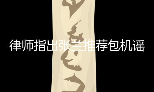 律師指出張?zhí)m推薦包機謠言同樣違法，呼吁公眾保持理性判斷
