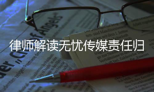 律師解讀無憂傳媒責(zé)任歸屬問題，相關(guān)方面或需承擔(dān)法律責(zé)任