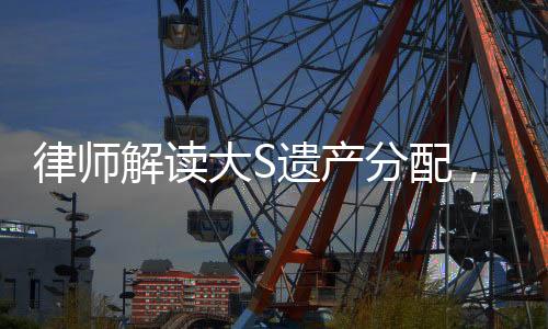 律師解讀大S遺產(chǎn)分配，細節(jié)揭秘與權(quán)益保障