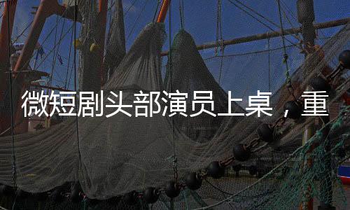 微短劇頭部演員上桌，重塑行業(yè)格局