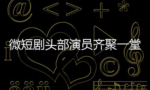 微短劇頭部演員齊聚一堂，行業(yè)矚目新動(dòng)態(tài)