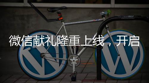 微信獻(xiàn)禮隆重上線，開(kāi)啟全新送禮體驗(yàn)時(shí)代