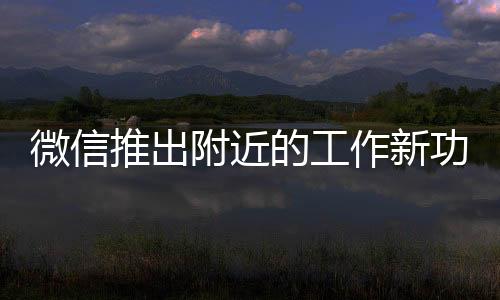 微信推出附近的工作新功能，一站式求職平臺重塑附近就業(yè)新生態(tài)