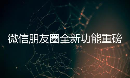 微信朋友圈全新功能重磅上線，讓你的社交體驗(yàn)再升級(jí)！