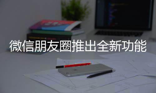 微信朋友圈推出全新功能，提升用戶體驗(yàn)與社交互動(dòng)