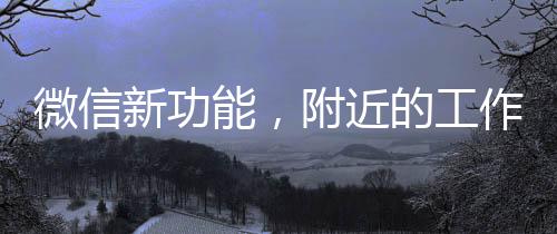 微信新功能，附近的工作功能助力職場人發(fā)展，提升附近求職體驗與便利性（一、二、三、四、五、六、七、八、九、十）