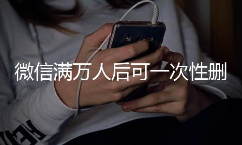 微信滿萬人后可一次性刪除單向好友，功能解讀與操作指南