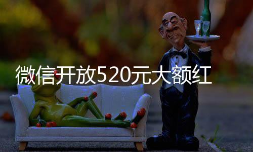 微信開放520元大額紅包，一探究竟的一二三四五六七八九十