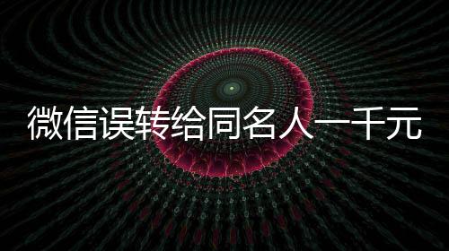 微信誤轉(zhuǎn)給同名人一千元，對(duì)方未歸還引發(fā)的思考