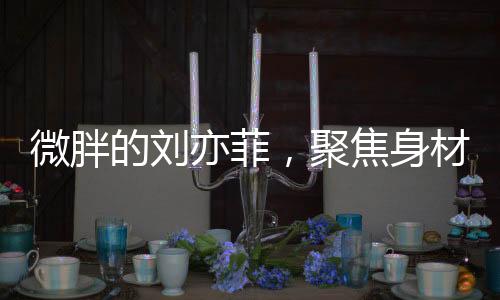 微胖的劉亦菲，聚焦身材爭(zhēng)議背后的故事