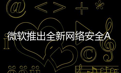 微軟推出全新網(wǎng)絡(luò)安全AI代理方案，重塑數(shù)字時代的網(wǎng)絡(luò)安全防護(hù)體系