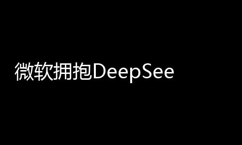 微軟擁抱DeepSeek，深度探索人工智能的新紀(jì)元
