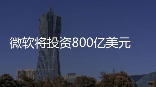 微軟將投資800億美元發(fā)展AI技術(shù)：美國(guó)AI黃金機(jī)會(huì)