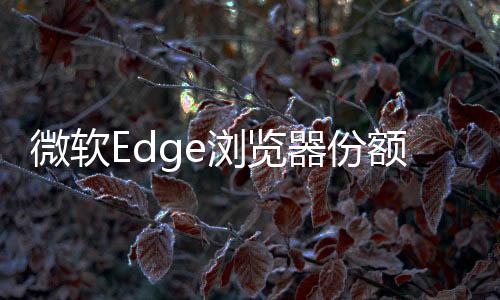 微軟Edge瀏覽器份額創(chuàng)歷史新高！Chrome仍然高居首位