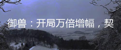 御獸：開(kāi)局萬(wàn)倍增幅，契約女皇