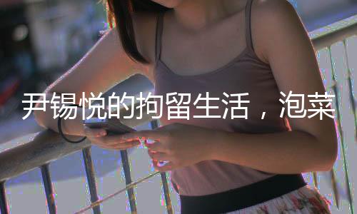 尹錫悅的拘留生活，泡菜與地板上的歲月