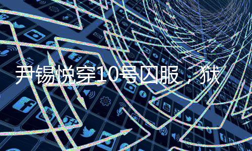 尹錫悅穿10號囚服，獄警喊他十號——揭示背后真相的新聞探究