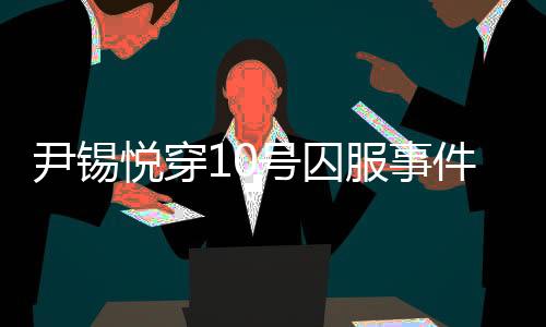 尹錫悅穿10號(hào)囚服事件揭秘，獄警口中的10號(hào)背后真相