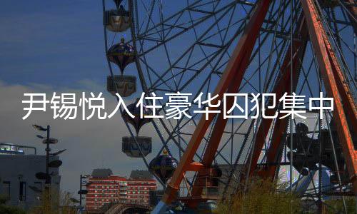 尹錫悅入住豪華囚犯集中營，揭秘背后的故事
