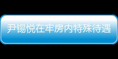 尹錫悅在牢房?jī)?nèi)特殊待遇，看電視不穿囚服的人性化管理探討