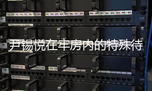 尹錫悅在牢房內(nèi)的特殊待遇，觀看電視與不穿囚服的人性化管理