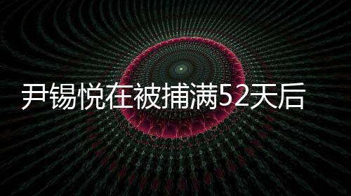 尹錫悅在被捕滿52天后獲釋，事件細節(jié)揭秘