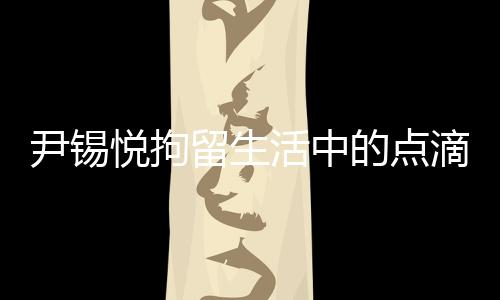 尹錫悅拘留生活中的點(diǎn)滴，泡菜與地上的日子