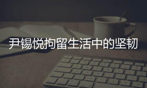 尹錫悅拘留生活中的堅(jiān)韌與自省，泡菜與地板上的生活實(shí)錄