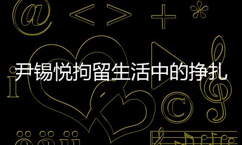 尹錫悅拘留生活中的掙扎與挑戰(zhàn)，從泡菜充饑到地板床鋪的生存實錄