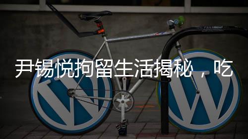 尹錫悅拘留生活揭秘，吃泡菜睡地上的艱辛歷程