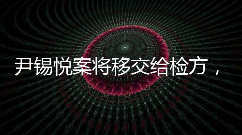 尹錫悅案將移交給檢方，全面解讀事件進展
