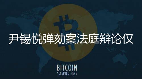 尹錫悅彈劾案法庭辯論僅持續(xù)四分鐘，短暫爭辯背后的復(fù)雜紛爭