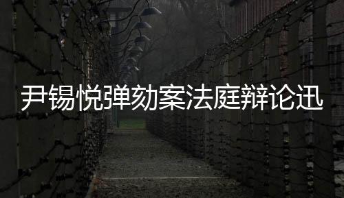 尹錫悅彈劾案法庭辯論迅速結(jié)束，僅四分鐘展開激烈交鋒