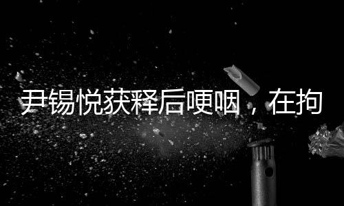 尹錫悅獲釋后哽咽，在拘留所學到很多