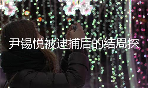尹錫悅被逮捕后的結局探究