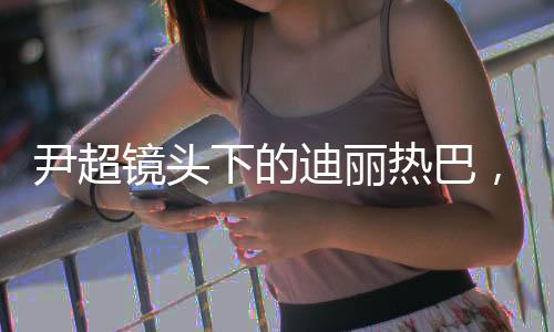 尹超鏡頭下的迪麗熱巴，高級時(shí)尚魅力全景解析