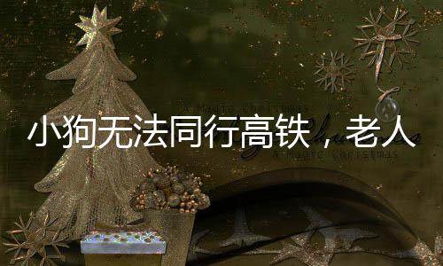 小狗無(wú)法同行高鐵，老人背行離去——一則溫馨的社會(huì)故事