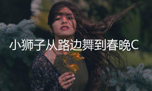 小獅子從路邊舞到春晚C位，一場(chǎng)絢麗的舞蹈之旅