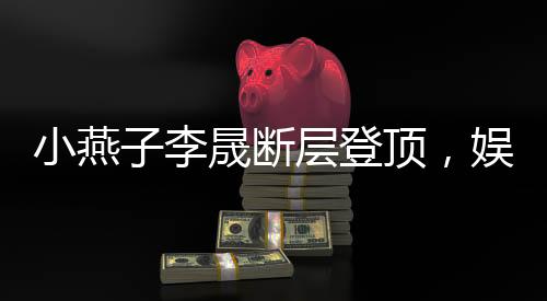 小燕子李晟斷層登頂，娛樂新勢力刷新粉絲認(rèn)知！