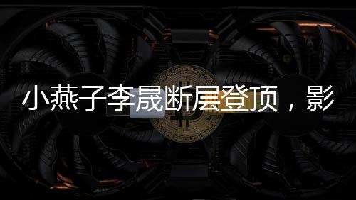 小燕子李晟斷層登頂，影視歌壇的新晉之星