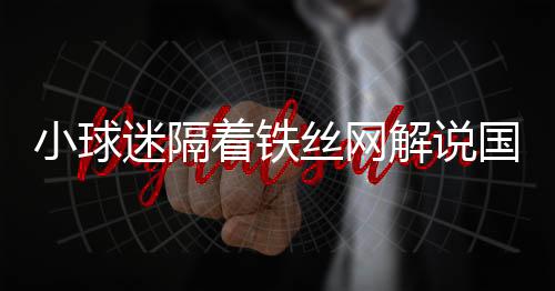 小球迷隔著鐵絲網(wǎng)解說國安熱身賽，熱血球迷文化展現(xiàn)獨特魅力