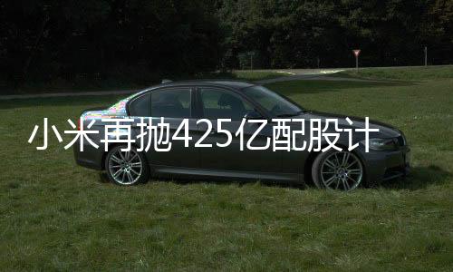 小米再拋425億配股計(jì)劃，資本市場(chǎng)期待新一輪科技巨浪
