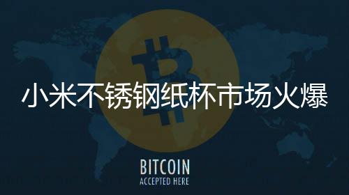 小米不銹鋼紙杯市場(chǎng)火爆，熱門(mén)趨勢(shì)引領(lǐng)銷售新高潮